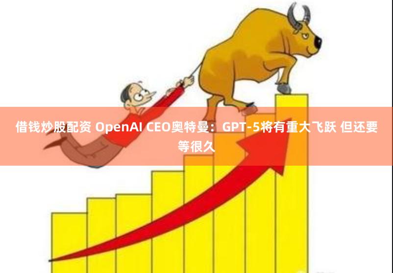 借钱炒股配资 OpenAI CEO奥特曼：GPT-5将有重大飞跃 但还要等很久