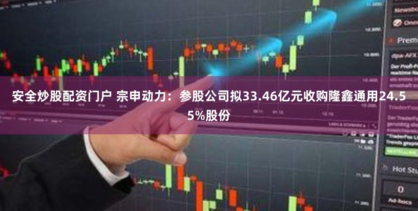 安全炒股配资门户 宗申动力：参股公司拟33.46亿元收购隆鑫通用24.55%股份