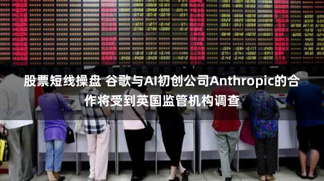 股票短线操盘 谷歌与AI初创公司Anthropic的合作将受到英国监管机构调查