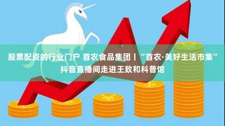 股票配资的行业门户 首农食品集团丨“首农·美好生活市集”抖音直播间走进王致和科普馆