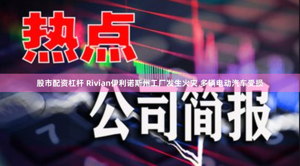 股市配资杠杆 Rivian伊利诺斯州工厂发生火灾 多辆电动汽车受损