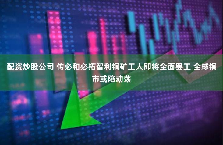 配资炒股公司 传必和必拓智利铜矿工人即将全面罢工 全球铜市或陷动荡