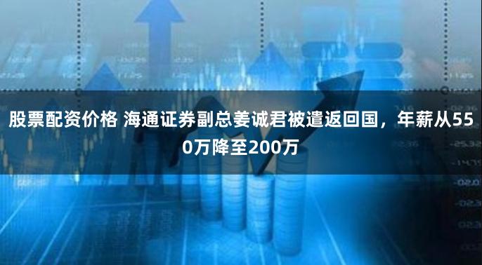 股票配资价格 海通证券副总姜诚君被遣返回国，年薪从550万降至200万