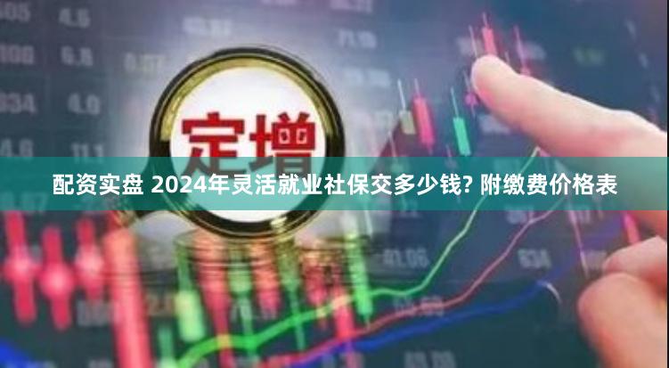 配资实盘 2024年灵活就业社保交多少钱? 附缴费价格表