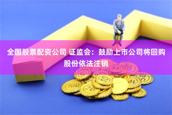 全国股票配资公司 证监会：鼓励上市公司将回购股份依法注销