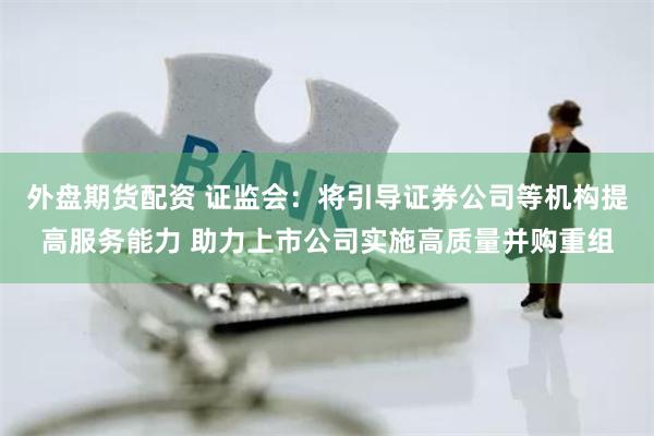 外盘期货配资 证监会：将引导证券公司等机构提高服务能力 助力上市公司实施高质量并购重组