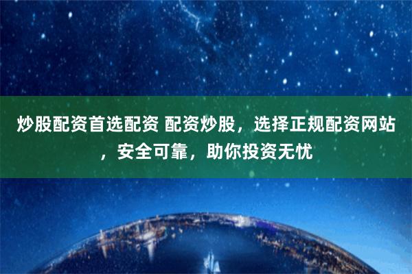 炒股配资首选配资 配资炒股，选择正规配资网站，安全可靠，助你投资无忧