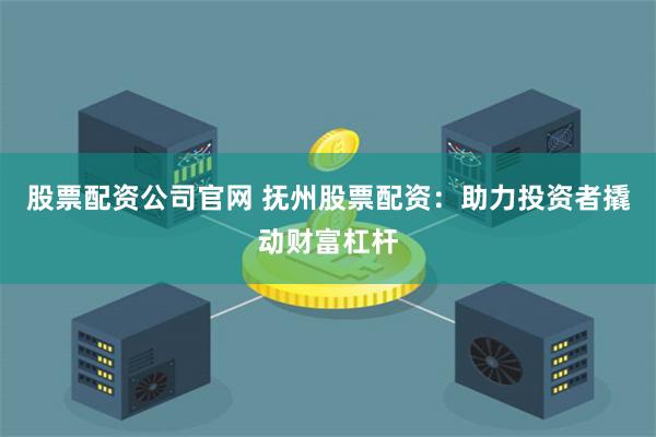 股票配资公司官网 抚州股票配资：助力投资者撬动财富杠杆