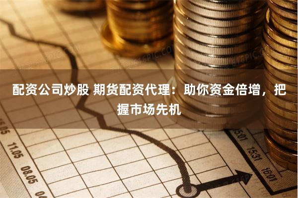 配资公司炒股 期货配资代理：助你资金倍增，把握市场先机