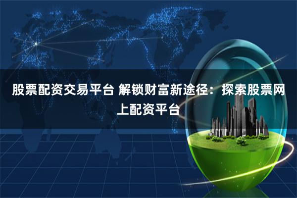 股票配资交易平台 解锁财富新途径：探索股票网上配资平台