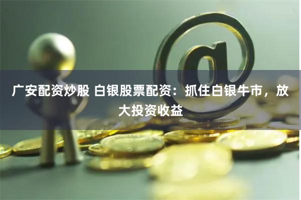 广安配资炒股 白银股票配资：抓住白银牛市，放大投资收益