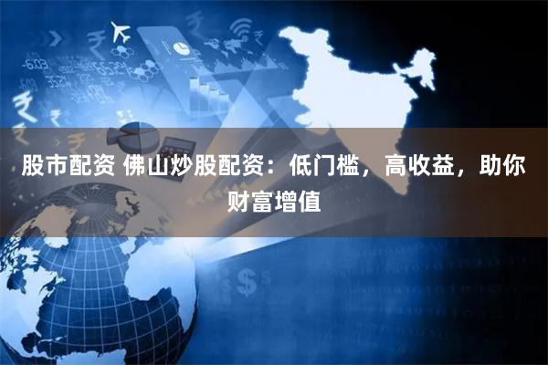 股市配资 佛山炒股配资：低门槛，高收益，助你财富增值