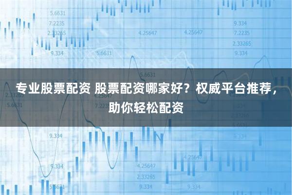 专业股票配资 股票配资哪家好？权威平台推荐，助你轻松配资