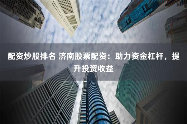 配资炒股排名 济南股票配资：助力资金杠杆，提升投资收益