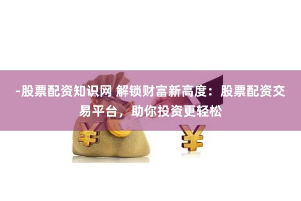 -股票配资知识网 解锁财富新高度：股票配资交易平台，助你投资更轻松