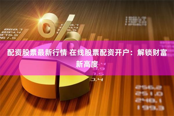 配资股票最新行情 在线股票配资开户：解锁财富新高度