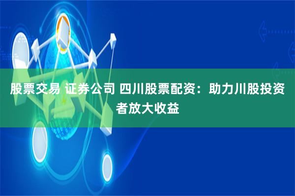 股票交易 证券公司 四川股票配资：助力川股投资者放大收益