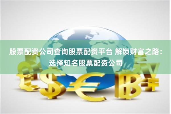 股票配资公司查询股票配资平台 解锁财富之路：选择知名股票配资公司