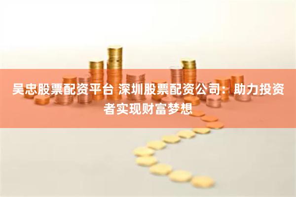 吴忠股票配资平台 深圳股票配资公司：助力投资者实现财富梦想