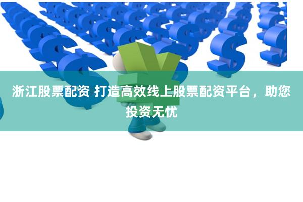 浙江股票配资 打造高效线上股票配资平台，助您投资无忧