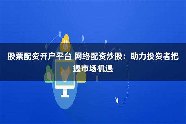 股票配资开户平台 网络配资炒股：助力投资者把握市场机遇