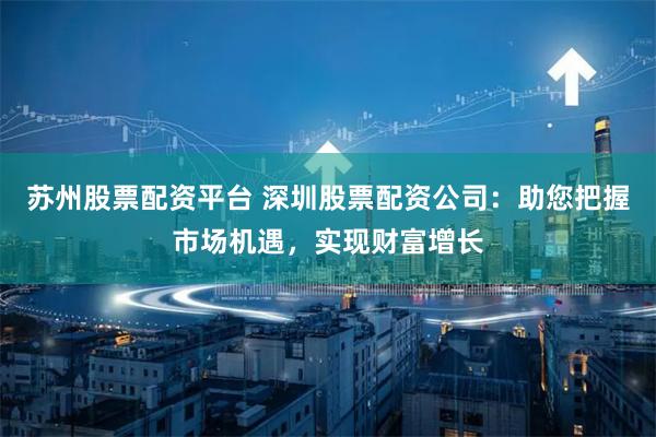 苏州股票配资平台 深圳股票配资公司：助您把握市场机遇，实现财富增长