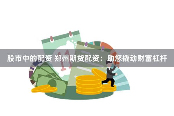 股市中的配资 郑州期货配资：助您撬动财富杠杆