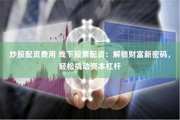 炒股配资费用 线下股票配资：解锁财富新密码，轻松撬动资本杠杆