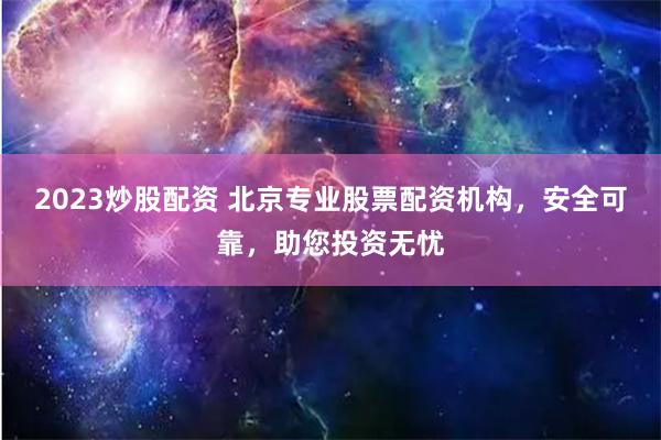 2023炒股配资 北京专业股票配资机构,安全可靠,助您投资无忧