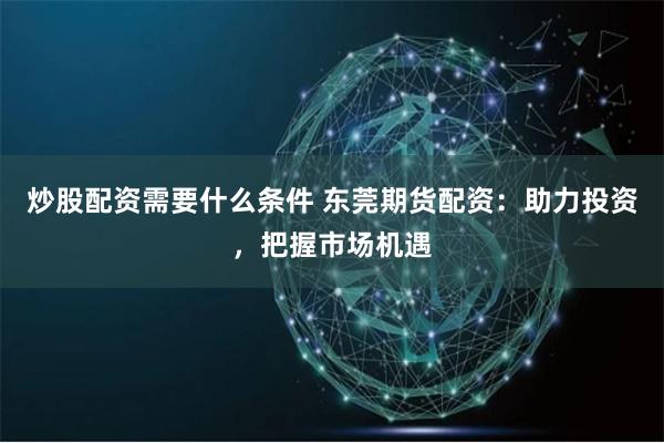 炒股配资需要什么条件 东莞期货配资:助力投资,把握市场机遇