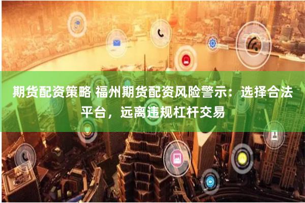 期货配资策略 福州期货配资风险警示：选择合法平台，远离违规杠杆交易
